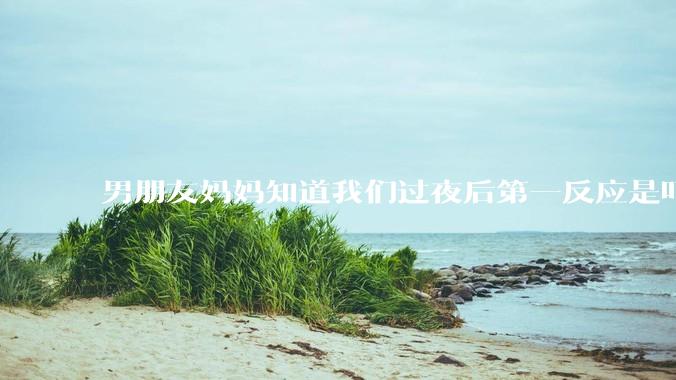 男朋友妈妈知道我们过夜后第一反应是叮嘱他做好措施别怀孕，正常吗？