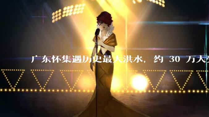 广东怀集遇历史最大洪水，约 30 万人受灾，积水最深处达 3 米，目前当地情况如何？