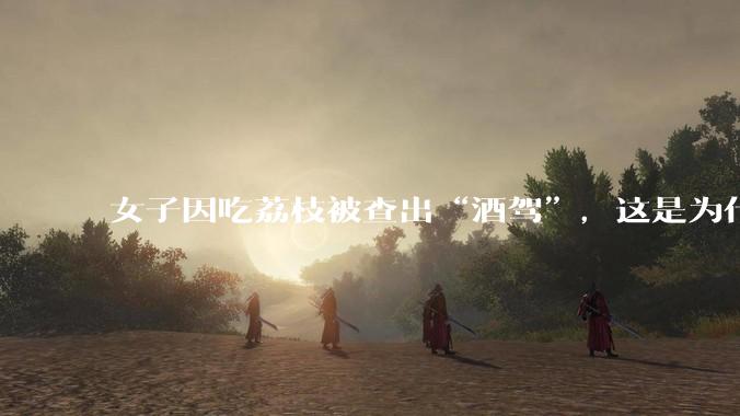女子因吃荔枝被查出“酒驾”，这是为什么？还有哪些食物会有类似情况？
